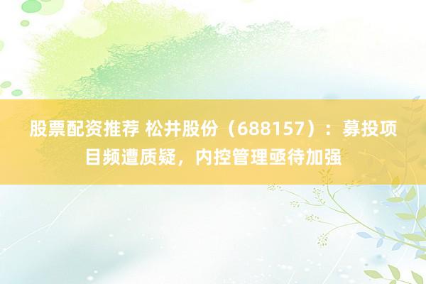 股票配资推荐 松井股份（688157）：募投项目频遭质疑，内控管理亟待加强