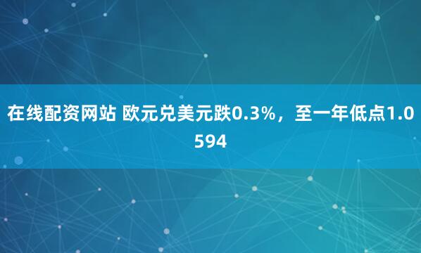 在线配资网站 欧元兑美元跌0.3%，至一年低点1.0594