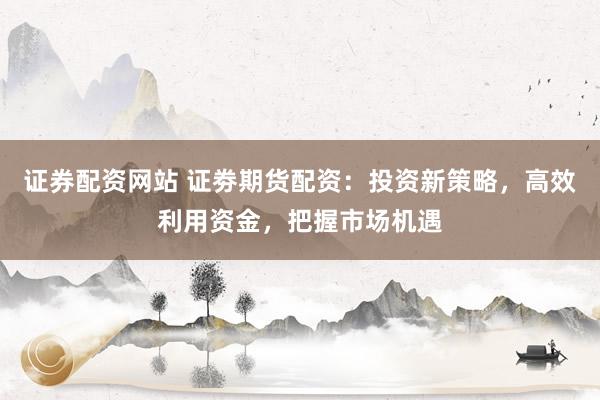 证券配资网站 证劵期货配资：投资新策略，高效利用资金，把握市场机遇