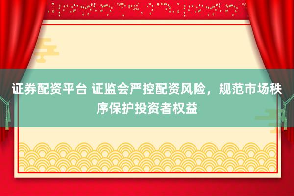 证券配资平台 证监会严控配资风险，规范市场秩序保护投资者权益