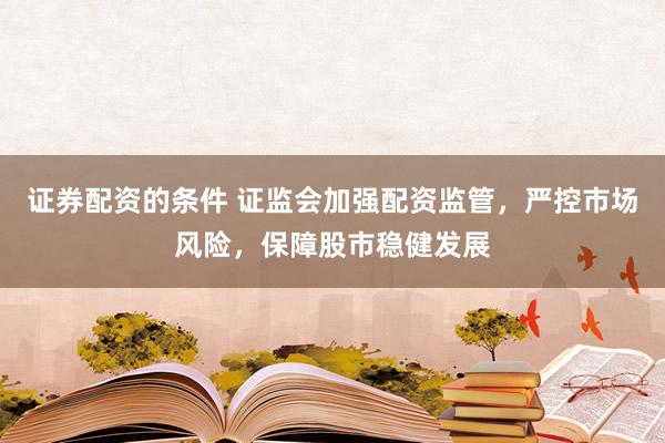 证券配资的条件 证监会加强配资监管，严控市场风险，保障股市稳健发展
