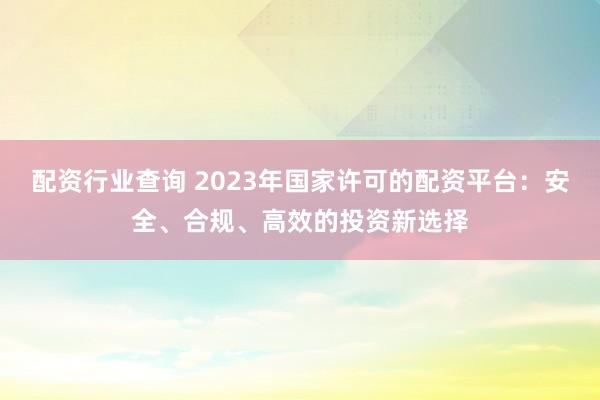 配资行业查询 2023年国家许可的配资平台：安全、合规、高效的投资新选择