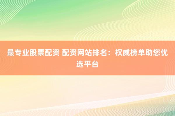 最专业股票配资 配资网站排名：权威榜单助您优选平台