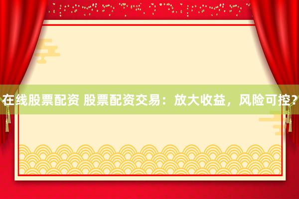 在线股票配资 股票配资交易：放大收益，风险可控？