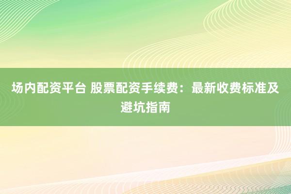 场内配资平台 股票配资手续费：最新收费标准及避坑指南