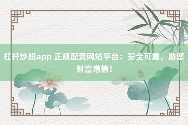 杠杆炒股app 正规配资网站平台：安全可靠，助您财富增值！