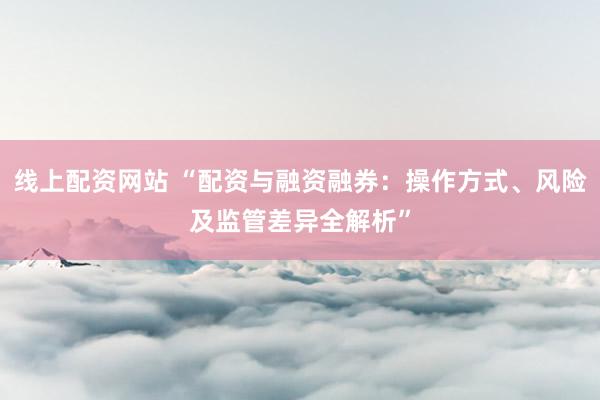 线上配资网站 “配资与融资融券：操作方式、风险及监管差异全解析”