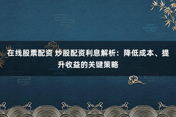 在线股票配资 炒股配资利息解析：降低成本、提升收益的关键策略