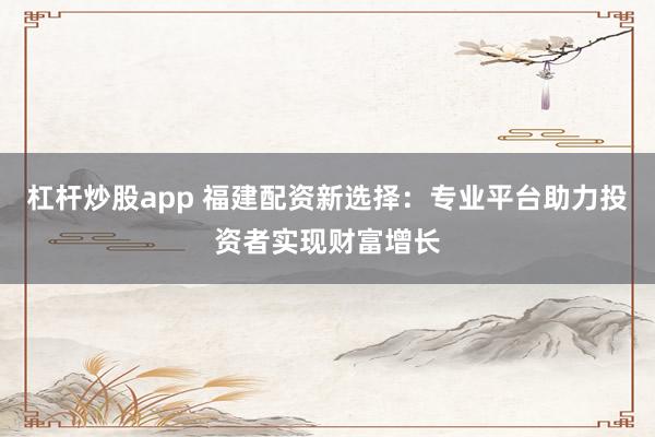 杠杆炒股app 福建配资新选择：专业平台助力投资者实现财富增长