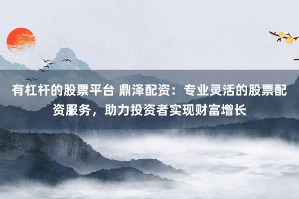 有杠杆的股票平台 鼎泽配资：专业灵活的股票配资服务，助力投资者实现财富增长