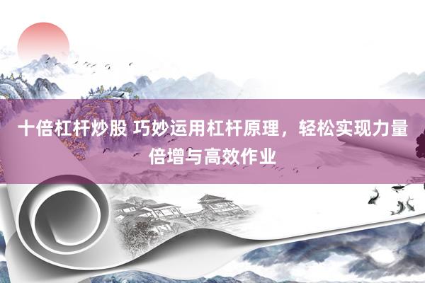 十倍杠杆炒股 巧妙运用杠杆原理，轻松实现力量倍增与高效作业
