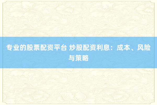 专业的股票配资平台 炒股配资利息：成本、风险与策略