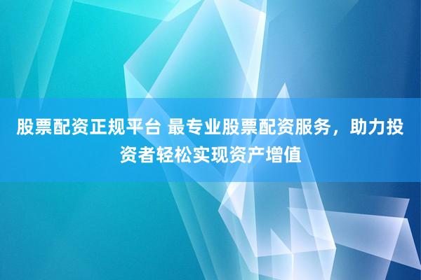 股票配资正规平台 最专业股票配资服务，助力投资者轻松实现资产增值