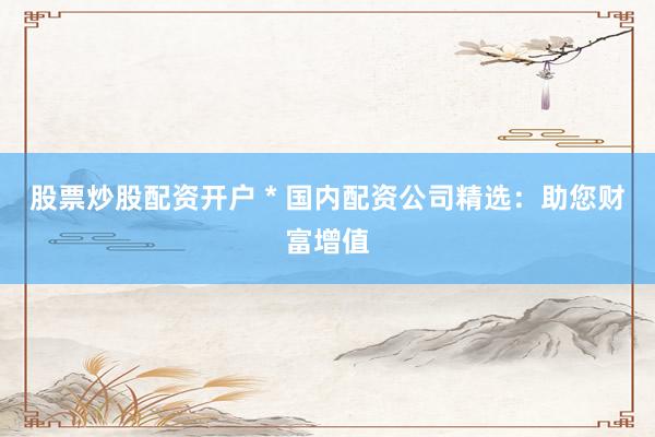 股票炒股配资开户 * 国内配资公司精选：助您财富增值