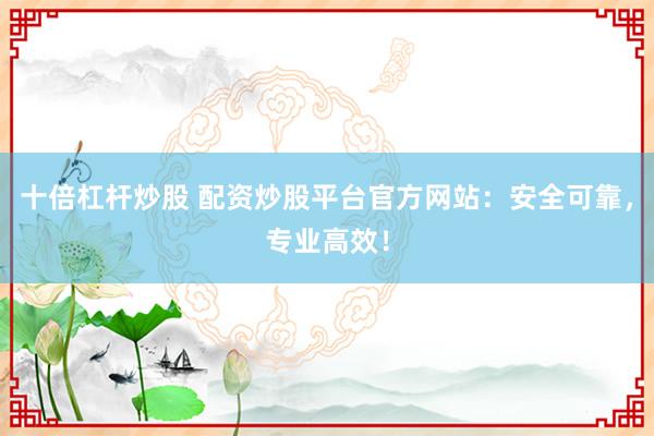 十倍杠杆炒股 配资炒股平台官方网站：安全可靠，专业高效！