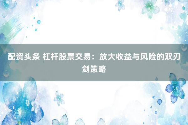 配资头条 杠杆股票交易：放大收益与风险的双刃剑策略