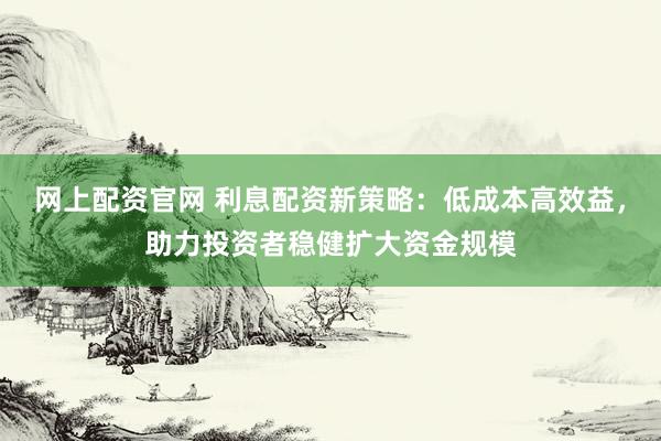 网上配资官网 利息配资新策略：低成本高效益，助力投资者稳健扩大资金规模