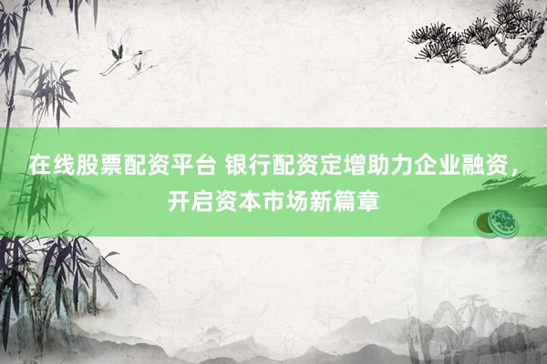 在线股票配资平台 银行配资定增助力企业融资，开启资本市场新篇章