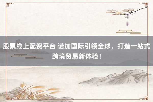 股票线上配资平台 诺加国际引领全球，打造一站式跨境贸易新体验！
