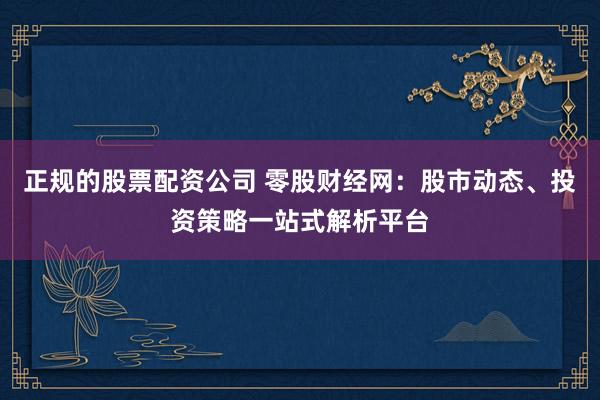 正规的股票配资公司 零股财经网：股市动态、投资策略一站式解析平台