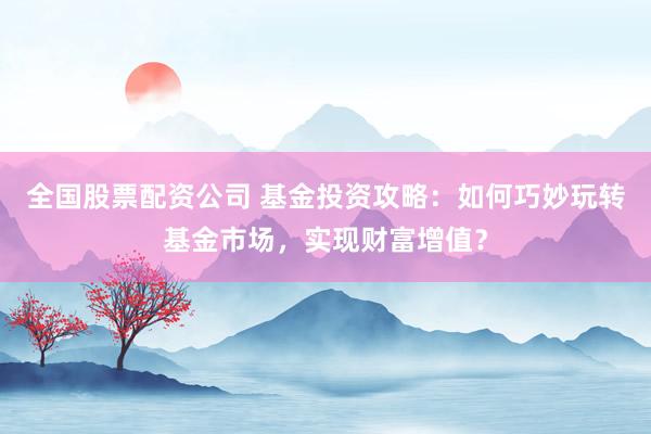 全国股票配资公司 基金投资攻略：如何巧妙玩转基金市场，实现财富增值？