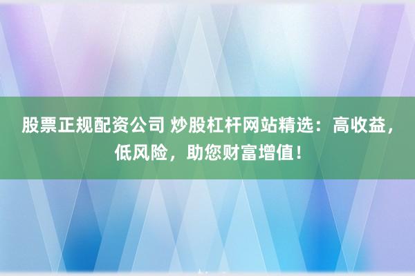 股票正规配资公司 炒股杠杆网站精选：高收益，低风险，助您财富增值！