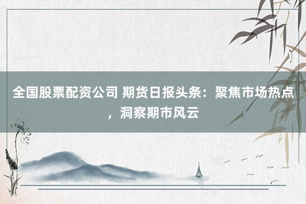 全国股票配资公司 期货日报头条：聚焦市场热点，洞察期市风云