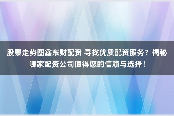 股票走势图鑫东财配资 寻找优质配资服务？揭秘哪家配资公司值得您的信赖与选择！