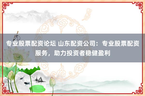 专业股票配资论坛 山东配资公司：专业股票配资服务，助力投资者稳健盈利