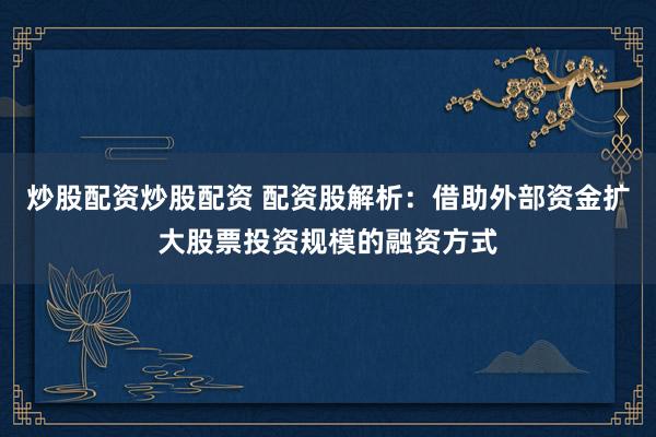炒股配资炒股配资 配资股解析：借助外部资金扩大股票投资规模的融资方式