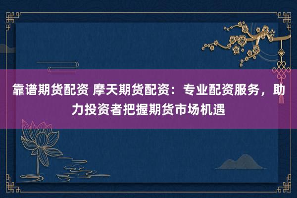 靠谱期货配资 摩天期货配资：专业配资服务，助力投资者把握期货市场机遇