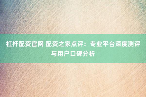 杠杆配资官网 配资之家点评：专业平台深度测评与用户口碑分析