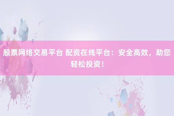 股票网络交易平台 配资在线平台：安全高效，助您轻松投资！