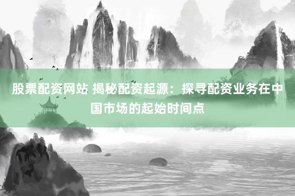 股票配资网站 揭秘配资起源：探寻配资业务在中国市场的起始时间点