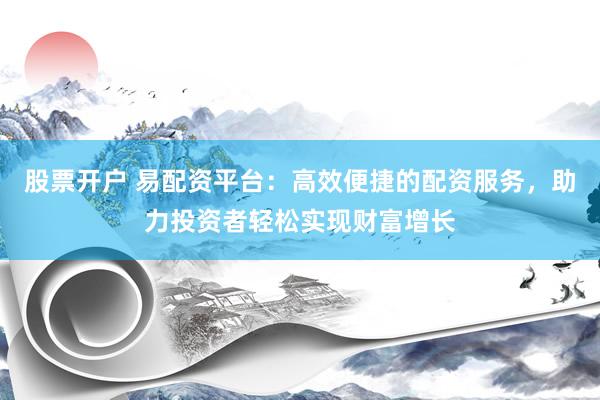 股票开户 易配资平台：高效便捷的配资服务，助力投资者轻松实现财富增长