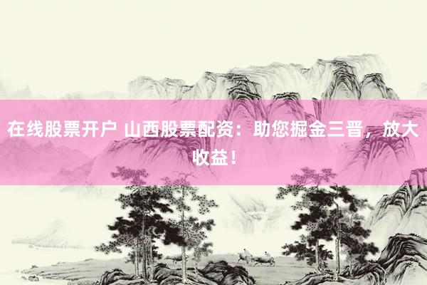 在线股票开户 山西股票配资：助您掘金三晋，放大收益！