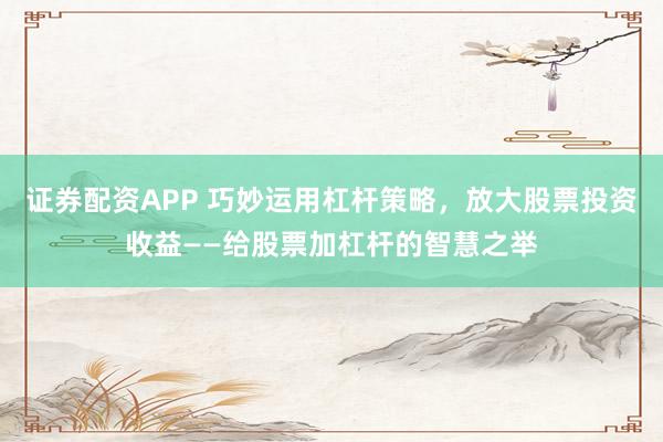 证券配资APP 巧妙运用杠杆策略，放大股票投资收益——给股票加杠杆的智慧之举