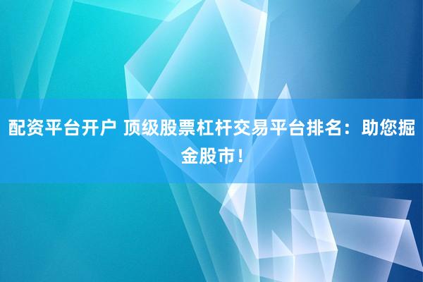 配资平台开户 顶级股票杠杆交易平台排名：助您掘金股市！