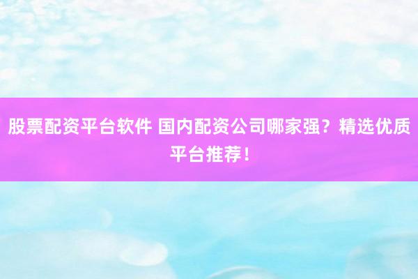 股票配资平台软件 国内配资公司哪家强？精选优质平台推荐！