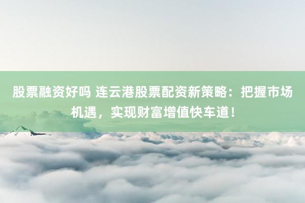 股票融资好吗 连云港股票配资新策略：把握市场机遇，实现财富增值快车道！