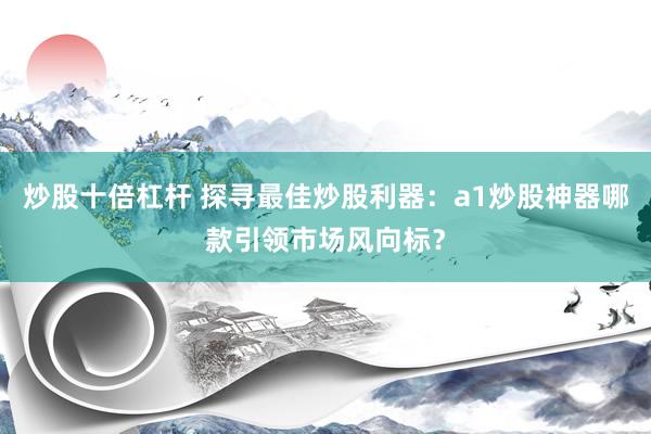 炒股十倍杠杆 探寻最佳炒股利器：a1炒股神器哪款引领市场风向标？