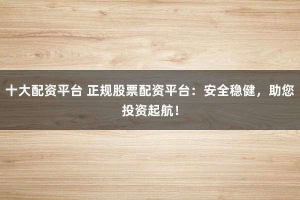 十大配资平台 正规股票配资平台：安全稳健，助您投资起航！