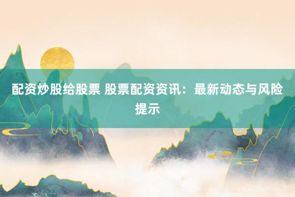 配资炒股给股票 股票配资资讯：最新动态与风险提示