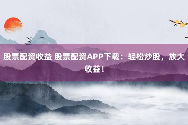 股票配资收益 股票配资APP下载：轻松炒股，放大收益！