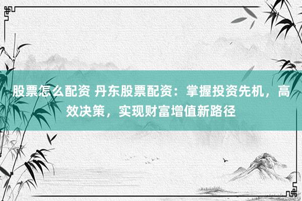 股票怎么配资 丹东股票配资：掌握投资先机，高效决策，实现财富增值新路径