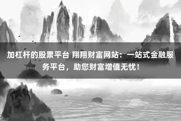 加杠杆的股票平台 翔翔财富网站：一站式金融服务平台，助您财富增值无忧！