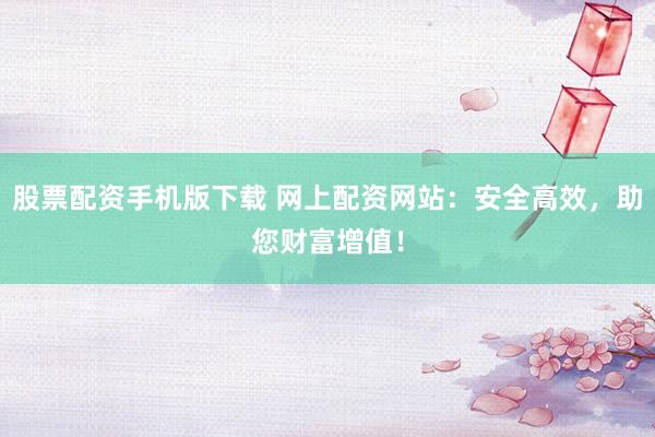 股票配资手机版下载 网上配资网站：安全高效，助您财富增值！