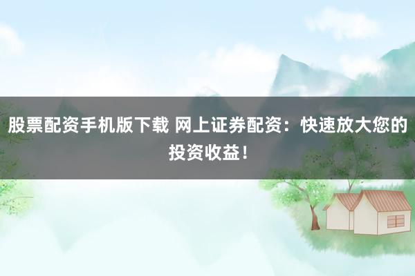 股票配资手机版下载 网上证券配资：快速放大您的投资收益！