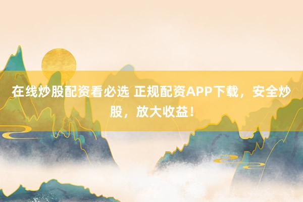 在线炒股配资看必选 正规配资APP下载，安全炒股，放大收益！