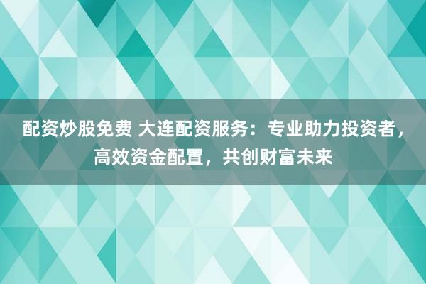 配资炒股免费 大连配资服务：专业助力投资者，高效资金配置，共创财富未来